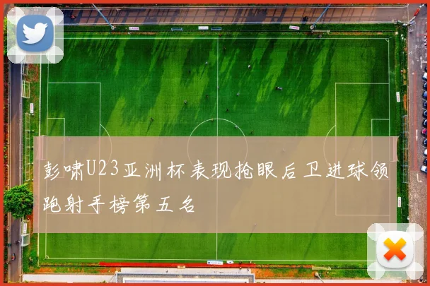 彭啸U23亚洲杯表现抢眼后卫进球领跑射手榜第五名