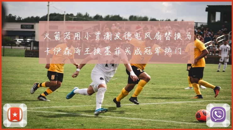 火箭若用小贾谢泼德电风扇替换马卡伊森海王换墨菲或成冠军热门