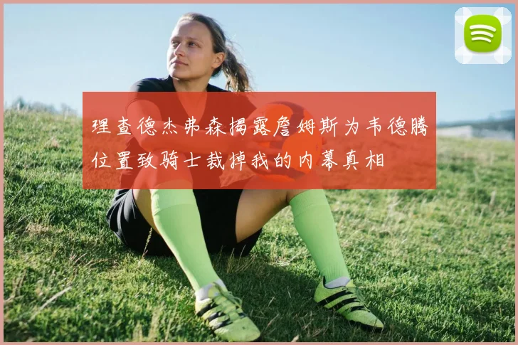 理查德杰弗森揭露詹姆斯为韦德腾位置致骑士裁掉我的内幕真相