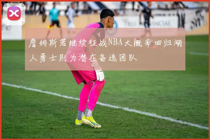詹姆斯若继续征战NBA大概率回归湖人勇士则为潜在备选团队