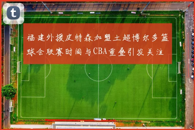 福建外援皮特森加盟土超博尔多篮球会联赛时间与CBA重叠引发关注