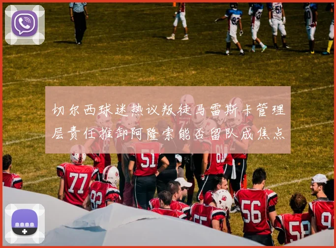 切尔西球迷热议叛徒马雷斯卡管理层责任推卸阿隆索能否留队成焦点