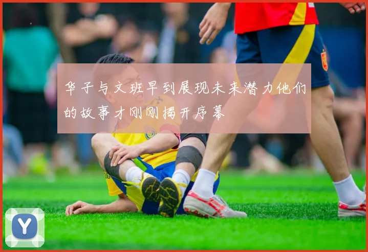 华子与文班早到展现未来潜力他们的故事才刚刚揭开序幕