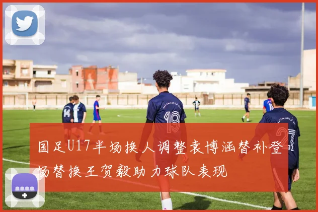 国足U17半场换人调整袁博涵替补登场替换王贺毅助力球队表现