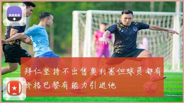 拜仁坚持不出售奥利塞但球员都有价格巴黎有能力引进他