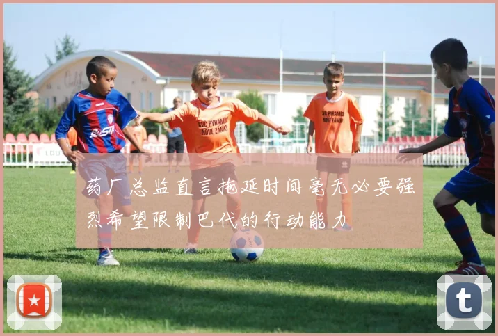 药厂总监直言拖延时间毫无必要强烈希望限制巴代的行动能力