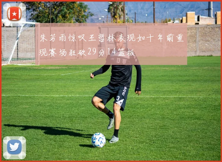 朱芳雨惊叹王哲林表现如十年前重现赛场狂砍29分14篮板