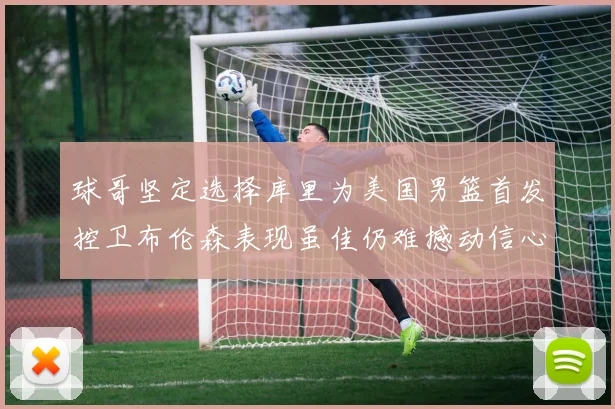 球哥坚定选择库里为美国男篮首发控卫布伦森表现虽佳仍难撼动信心