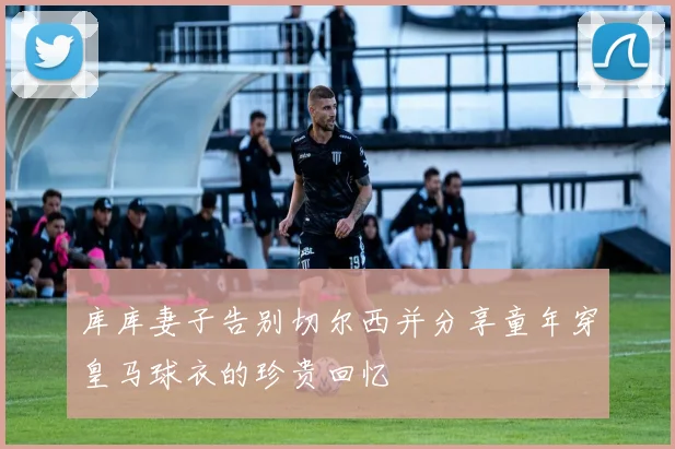 库库妻子告别切尔西并分享童年穿皇马球衣的珍贵回忆