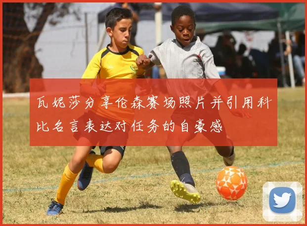 瓦妮莎分享伦森赛场照片并引用科比名言表达对任务的自豪感