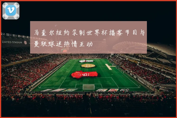 马奎尔纽约录制世界杯播客节目与曼联球迷热情互动