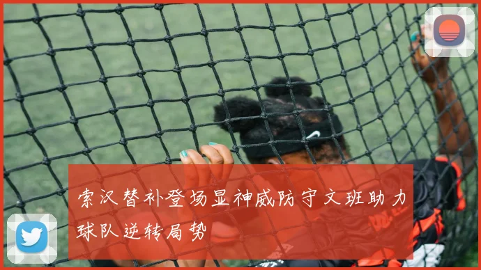 索汉替补登场显神威防守文班助力球队逆转局势