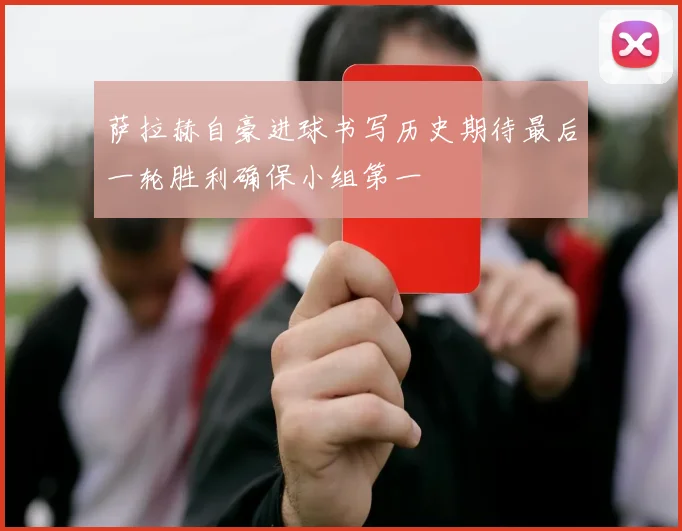 萨拉赫自豪进球书写历史期待最后一轮胜利确保小组第一