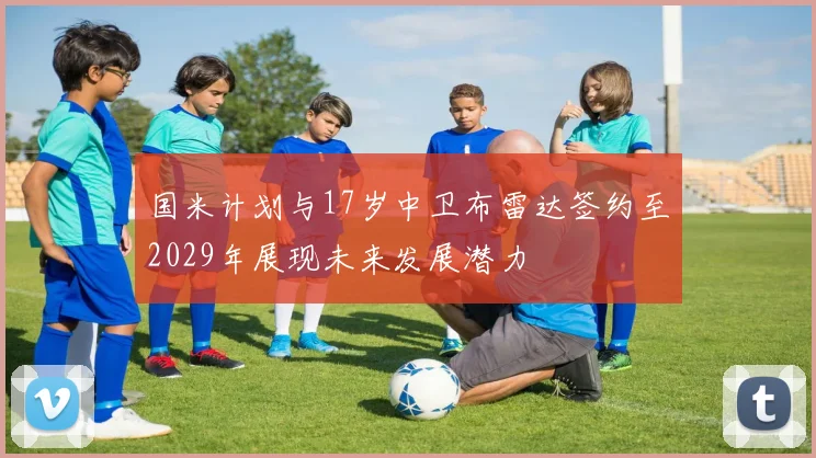 国米计划与17岁中卫布雷达签约至2029年展现未来发展潜力