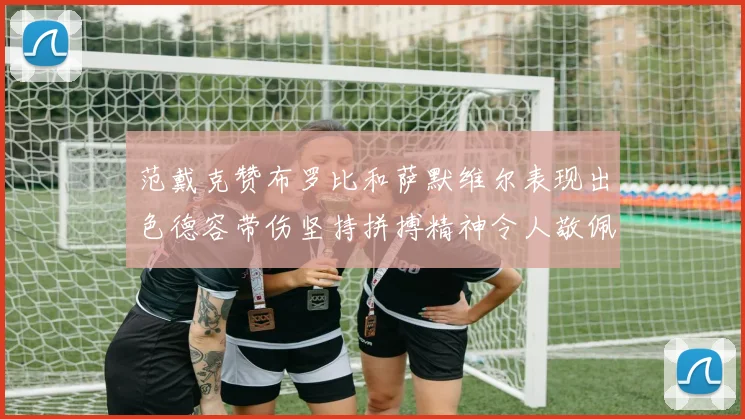 范戴克赞布罗比和萨默维尔表现出色德容带伤坚持拼搏精神令人敬佩