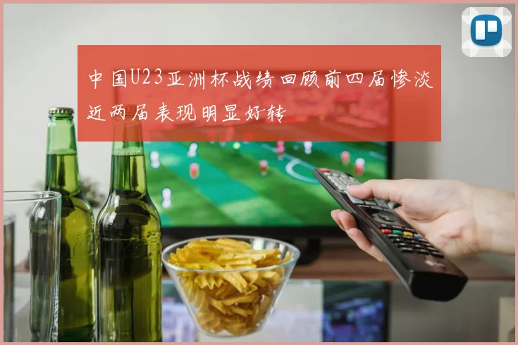 中国U23亚洲杯战绩回顾前四届惨淡近两届表现明显好转