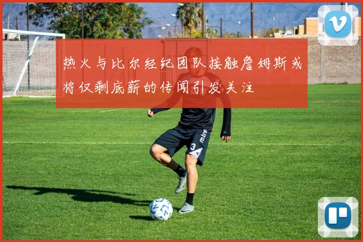 热火与比尔经纪团队接触詹姆斯或将仅剩底薪的传闻引发关注